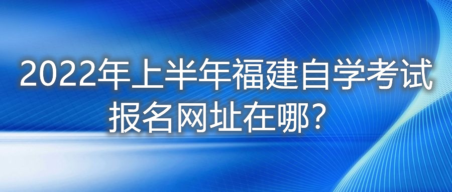 2022年上半年福建自學(xué)考試報名網(wǎng)址在哪？